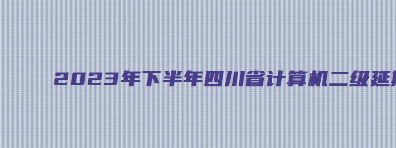 2023年下半年四川省计算机二级延期（四川计算机二级下半年报名）