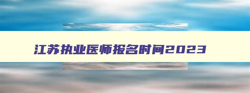 江苏执业医师报名时间2023,江苏执业医师报名时间