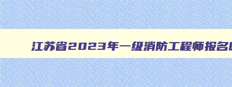 江苏省2023年一级消防工程师报名时间表格,江苏省2023年一级消防工程师报名时间表