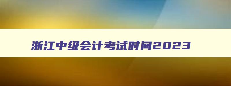 浙江中级会计考试时间2023,浙江中级会计考试时间2023