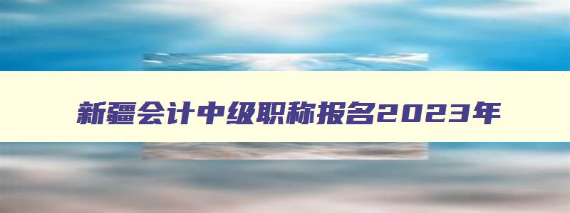 新疆会计中级职称报名2023年,新疆2023中级会计职称考试