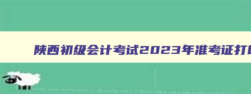 陕西初级会计考试2023年准考证打印时间