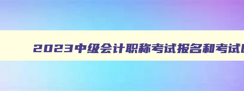 2023中级会计职称考试报名和考试时间,2023年中级会计职称考试报名时间