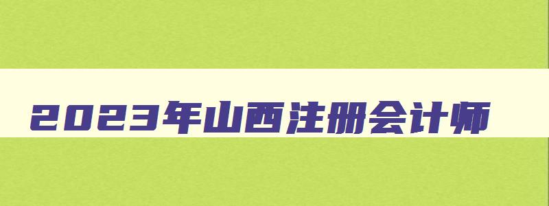 2023年山西注册会计师,2023年山西注会考试时间安排