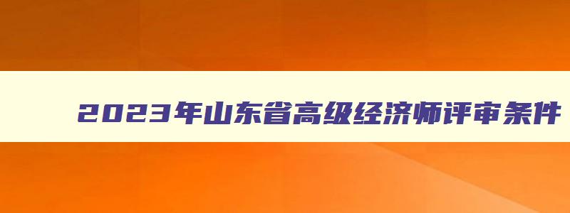 2023年山东省高级经济师评审条件,2023年山东省高级经济师职称评审结果