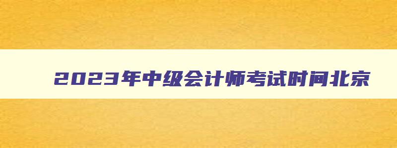 2023年中级会计师考试时间北京,2023年中级会计师考试时间
