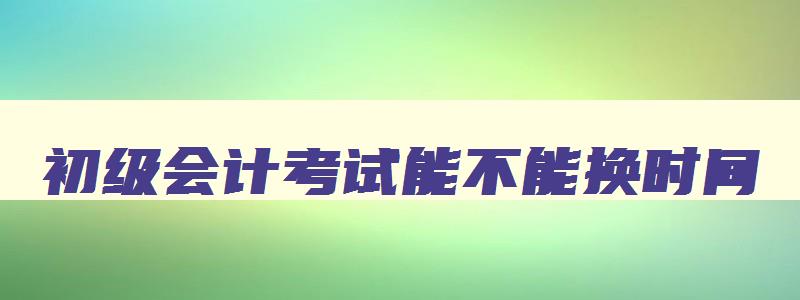 初级会计考试能不能换时间,初级会计考试可以申请更改考试时间吗