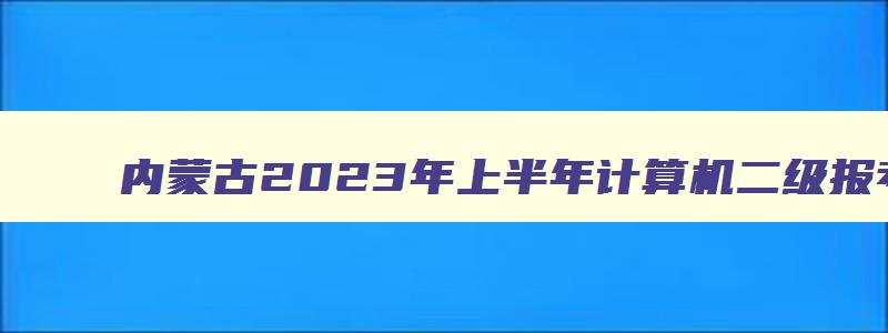 内蒙古2023年上半年计算机二级报考时间2月27日-3月3日（内蒙古2023年计算机二级报考时间）