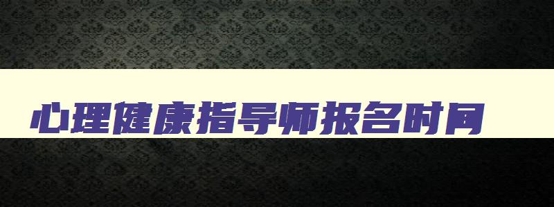 心理健康指导师报名时间,2023年心理健康指导师考试时间