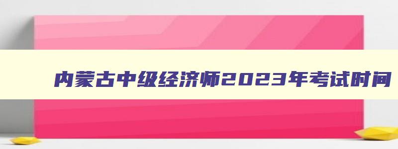 内蒙古中级经济师2023年考试时间,内蒙古2023中级经济师考试