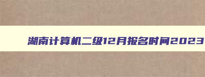 湖南计算机二级12月报名时间2023,湖南2023计算机二级12月报名时间