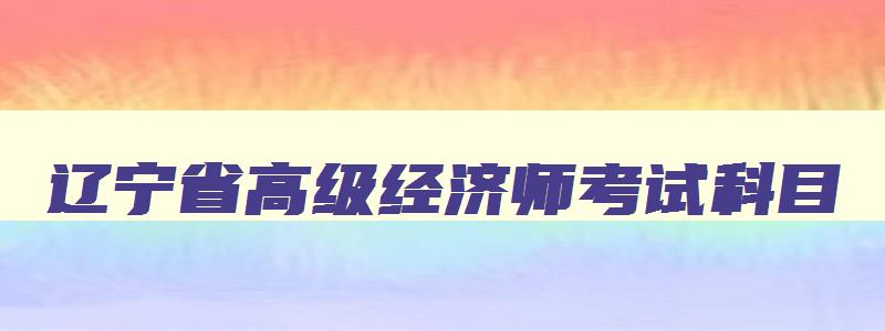 辽宁省高级经济师考试科目,辽宁省高级经济师报考时间安排