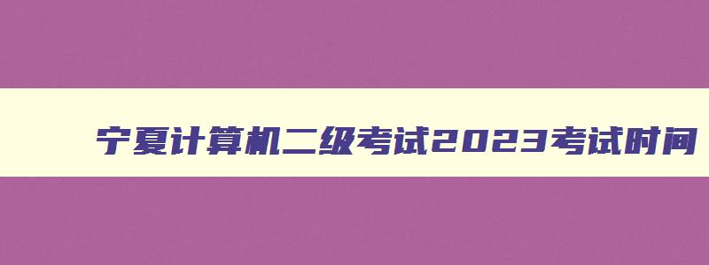 宁夏计算机二级考试2023考试时间,宁夏2023年计算机二级考试报名时间