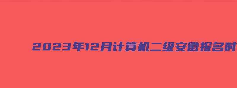 2023年12月计算机二级安徽报名时间（安徽计算机二级十二月份报名时间）