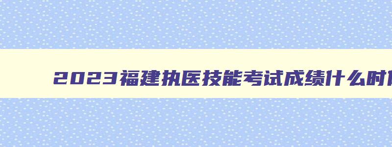 2023福建执医技能考试成绩什么时候出,福建省2023执业医师技能考试时间