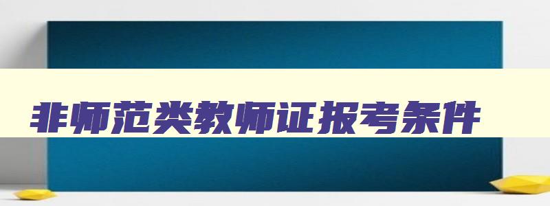 非师范类教师证报考条件,2023年非师范类考教师证的条件和要求