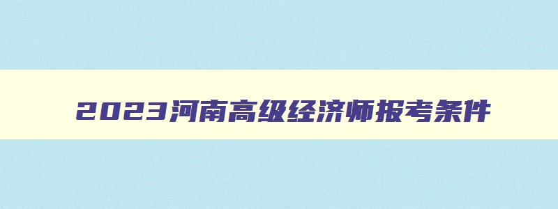 2023河南高级经济师报考条件,2023年河南高级经济师考试报名时间