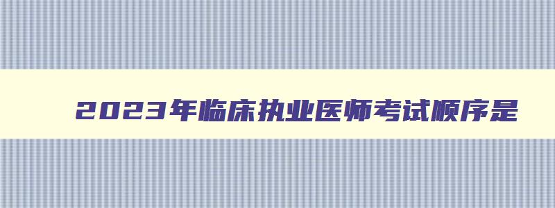 2023年临床执业医师考试顺序是,2023年临床执业医师考试顺序