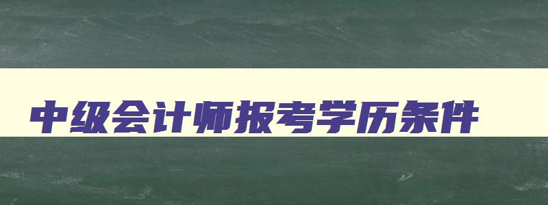 中级会计师报考学历条件,中级会计报名学历要求