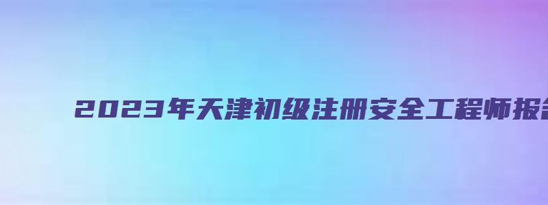 2023年天津初级注册安全工程师报名条件（天津初级注册安全工程师报名时间2023）