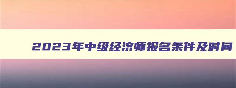 2023年中级经济师报名条件及时间,21年中级经济师报名条件