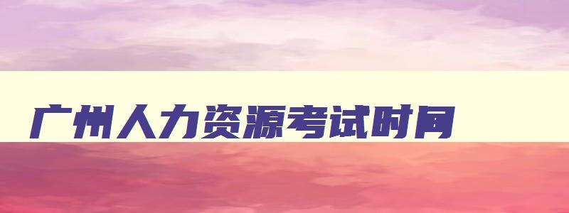 广州人力资源考试时间,广州人力资源管理师报考时间2023