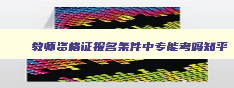 教师资格证报名条件中专能考吗,教师资格证报名条件中专能考吗