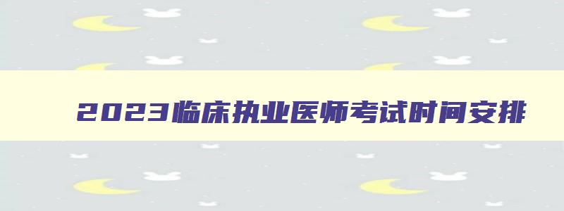 2023临床执业医师考试时间安排,2023年临床执业医师考试报名时间