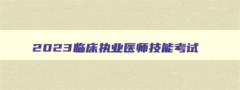 2023临床执业医师技能考试,2023年临床执业医师技能考试时间