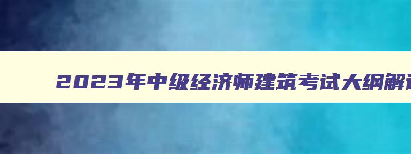 2023年中级经济师建筑考试大纲解读