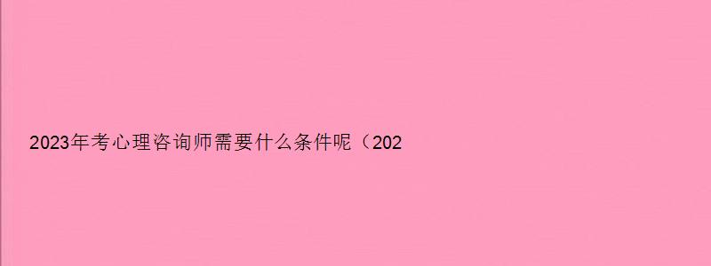 2023年考心理咨询师需要什么条件呢（2023年考心理咨询师需要什么条件呢视频）