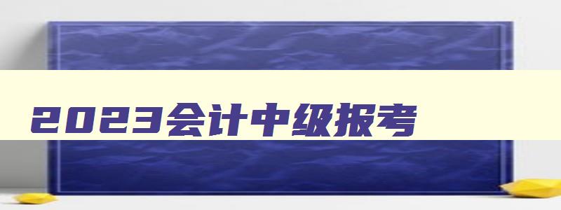 2023会计中级报考,2121年会计中级考试资格要求