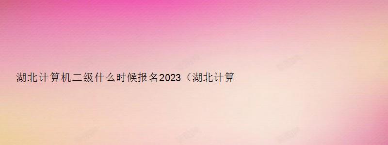 湖北计算机二级什么时候报名2023（湖北计算机二级什么时候报名2023年）