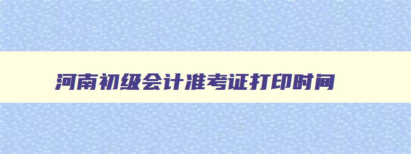 河南初级会计准考证打印时间,河南初级会计下半年报名时间