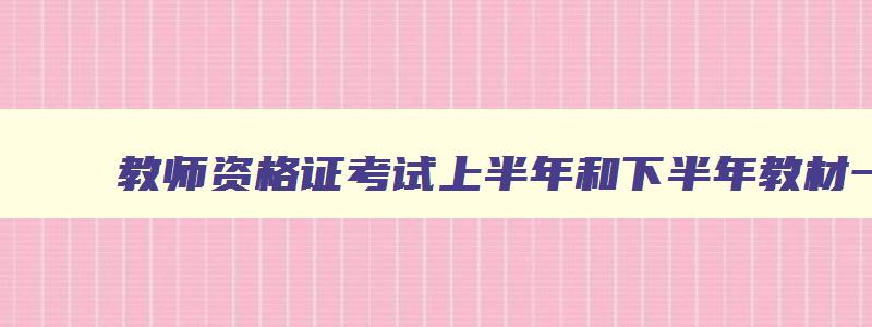 教师资格证考试上半年和下半年教材一样吗,教师资格证教材上半年和下半年一样吗