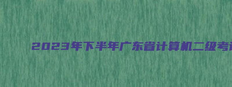 2023年下半年广东省计算机二级考试成绩查询（广东省计算机二级成绩查询2023年3月）