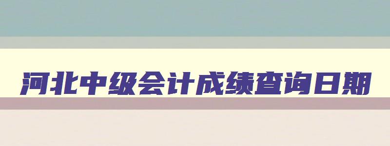 河北中级会计成绩查询日期,河北中级会计考试什么时间能查成绩