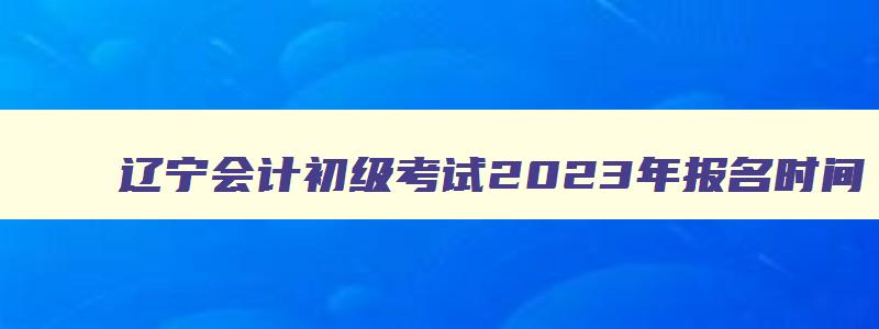 辽宁会计初级考试2023年报名时间,会计初级考试2023年报名时间