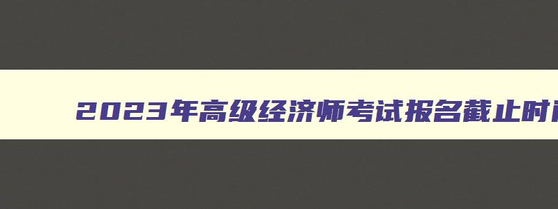 2023年高级经济师考试报名截止时间是多少,2023年高级经济师考试报名截止时间