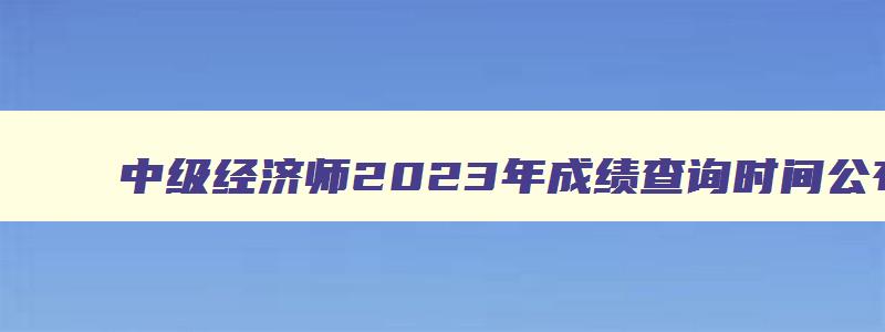 中级经济师2023年成绩查询时间公布