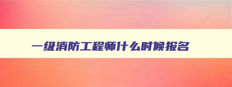 一级消防工程师什么时候报名,一级消防工程师2023报名