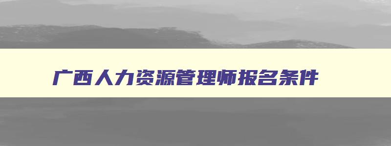 广西人力资源管理师报名条件,广西壮族自治区2023年人力资源管理师报考指南