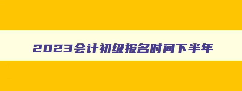 2023会计初级报名时间下半年,202会计初级报考时间下半年