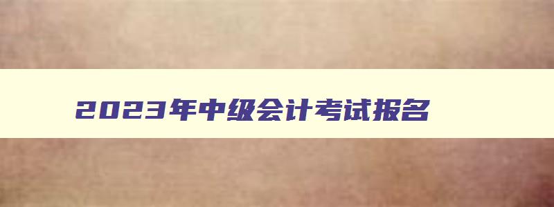 2023年中级会计考试报名,2121年中级会计考试报名