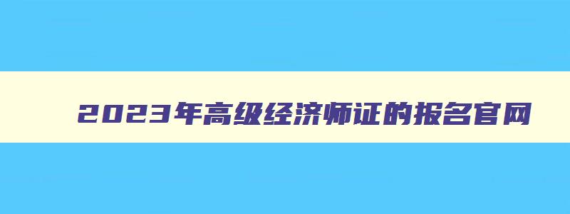 2023年高级经济师证的报名官网（2023年高级经济师证的报名官网是什么）