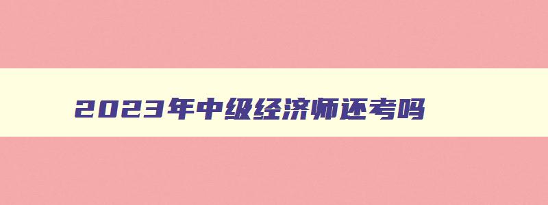 2023年中级经济师还考吗,2023年中级经济师可以直接报考吗