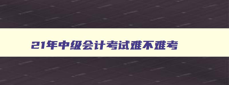 21年中级会计考试难不难考,21年中级会计考试难不难