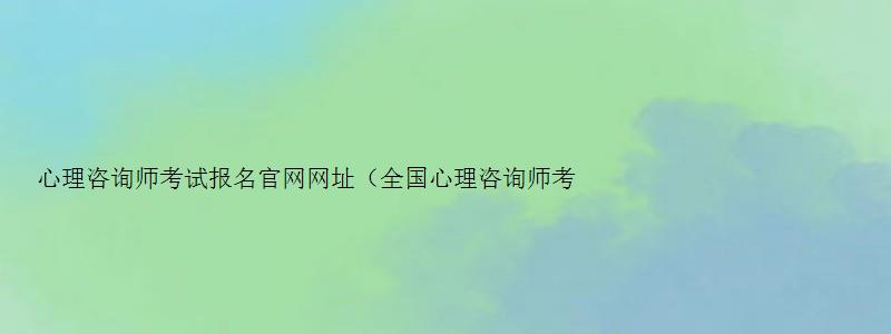 心理咨询师考试报名官网网址（全国心理咨询师考试报名官网网址）