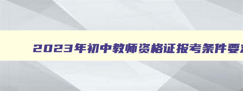 2023年初中教师资格证报考条件要求是什么,2023年初中教师资格证报考条件要求