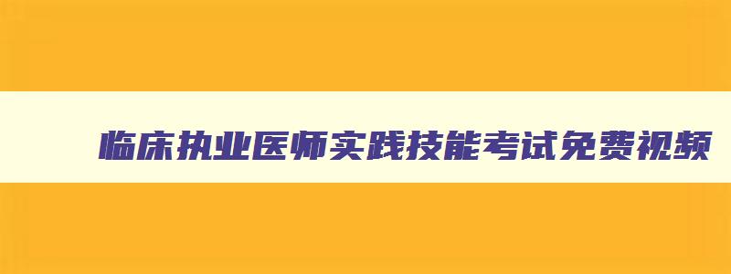 临床执业医师实践技能考试免费视频,2023临床执业医师实践技能考试视频